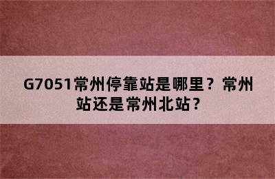 G7051常州停靠站是哪里？常州站还是常州北站？