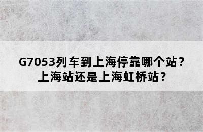 G7053列车到上海停靠哪个站？上海站还是上海虹桥站？