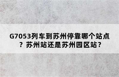 G7053列车到苏州停靠哪个站点？苏州站还是苏州园区站？