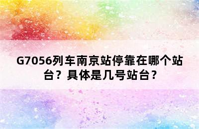 G7056列车南京站停靠在哪个站台？具体是几号站台？