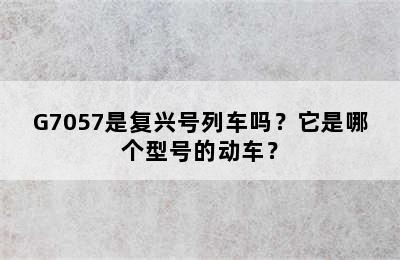 G7057是复兴号列车吗？它是哪个型号的动车？