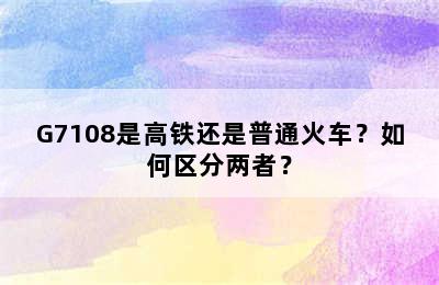 G7108是高铁还是普通火车？如何区分两者？