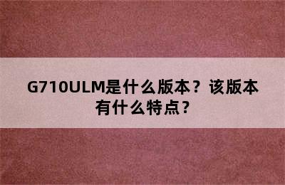 G710ULM是什么版本？该版本有什么特点？