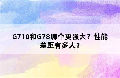 G710和G78哪个更强大？性能差距有多大？