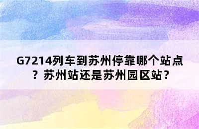 G7214列车到苏州停靠哪个站点？苏州站还是苏州园区站？