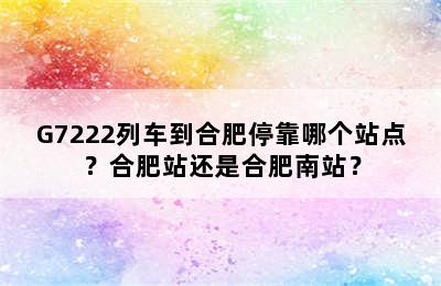 G7222列车到合肥停靠哪个站点？合肥站还是合肥南站？