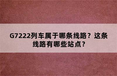 G7222列车属于哪条线路？这条线路有哪些站点？