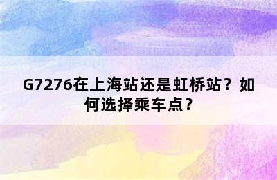 G7276在上海站还是虹桥站？如何选择乘车点？
