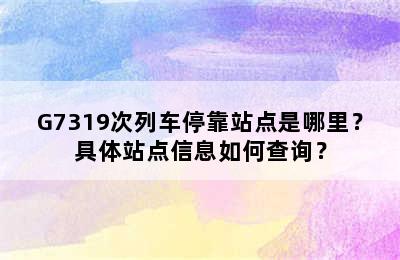 G7319次列车停靠站点是哪里？具体站点信息如何查询？