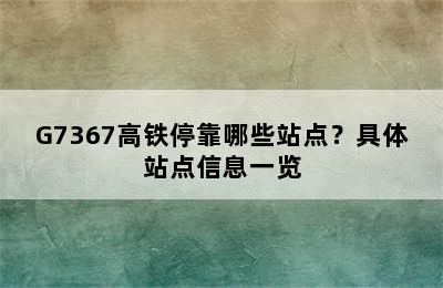 G7367高铁停靠哪些站点？具体站点信息一览