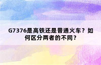 G7376是高铁还是普通火车？如何区分两者的不同？