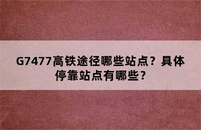 G7477高铁途径哪些站点？具体停靠站点有哪些？