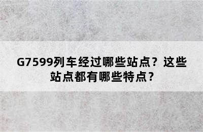 G7599列车经过哪些站点？这些站点都有哪些特点？