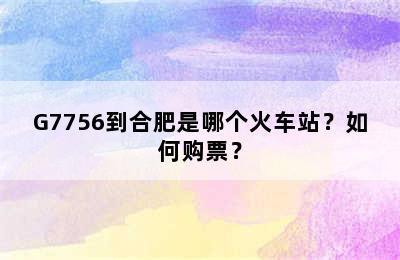 G7756到合肥是哪个火车站？如何购票？