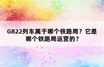 G822列车属于哪个铁路局？它是哪个铁路局运营的？