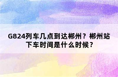 G824列车几点到达郴州？郴州站下车时间是什么时候？