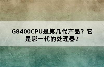 G8400CPU是第几代产品？它是哪一代的处理器？