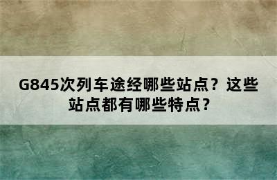 G845次列车途经哪些站点？这些站点都有哪些特点？