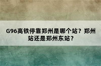 G96高铁停靠郑州是哪个站？郑州站还是郑州东站？