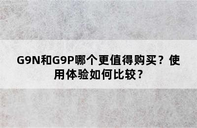 G9N和G9P哪个更值得购买？使用体验如何比较？