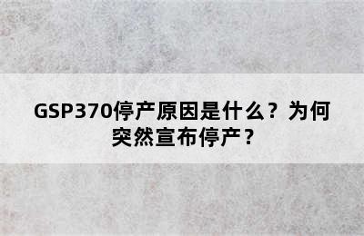 GSP370停产原因是什么？为何突然宣布停产？