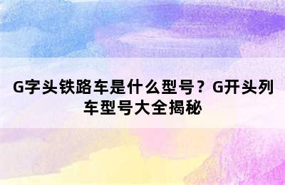 G字头铁路车是什么型号？G开头列车型号大全揭秘