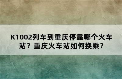 K1002列车到重庆停靠哪个火车站？重庆火车站如何换乘？