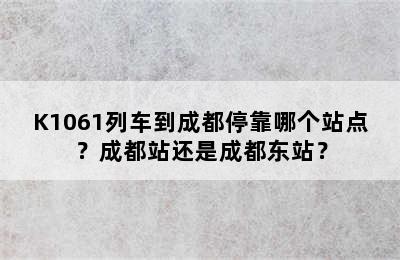 K1061列车到成都停靠哪个站点？成都站还是成都东站？