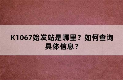 K1067始发站是哪里？如何查询具体信息？