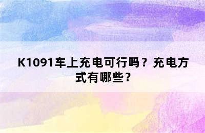 K1091车上充电可行吗？充电方式有哪些？