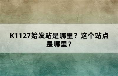 K1127始发站是哪里？这个站点是哪里？