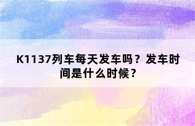 K1137列车每天发车吗？发车时间是什么时候？