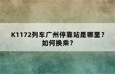 K1172列车广州停靠站是哪里？如何换乘？