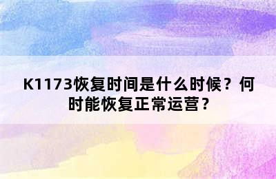 K1173恢复时间是什么时候？何时能恢复正常运营？