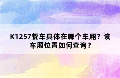 K1257餐车具体在哪个车厢？该车厢位置如何查询？