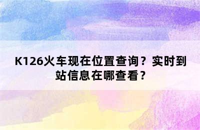 K126火车现在位置查询？实时到站信息在哪查看？