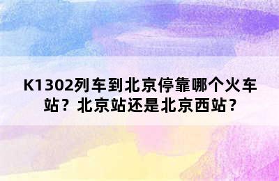K1302列车到北京停靠哪个火车站？北京站还是北京西站？