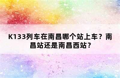 K133列车在南昌哪个站上车？南昌站还是南昌西站？