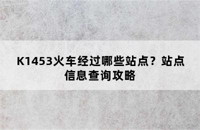K1453火车经过哪些站点？站点信息查询攻略
