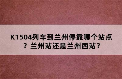 K1504列车到兰州停靠哪个站点？兰州站还是兰州西站？