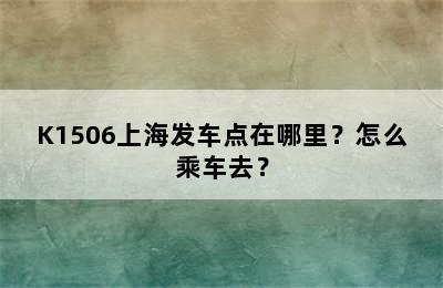 K1506上海发车点在哪里？怎么乘车去？