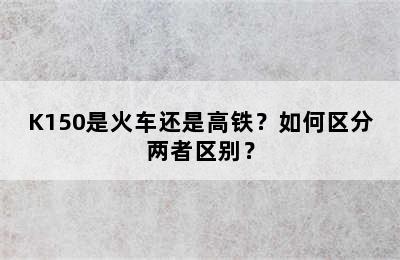 K150是火车还是高铁？如何区分两者区别？