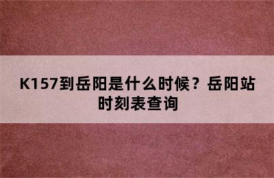 K157到岳阳是什么时候？岳阳站时刻表查询