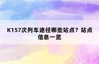K157次列车途径哪些站点？站点信息一览
