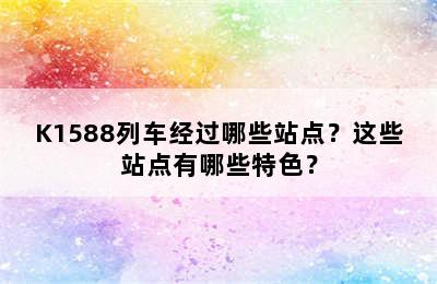 K1588列车经过哪些站点？这些站点有哪些特色？