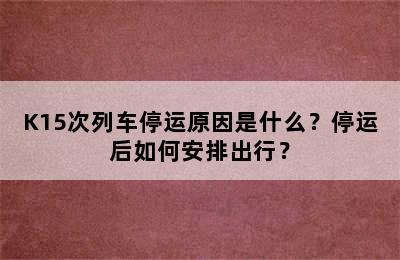 K15次列车停运原因是什么？停运后如何安排出行？
