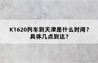 K1620列车到天津是什么时间？具体几点到达？