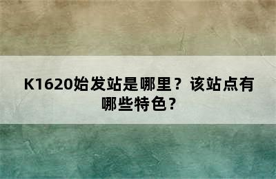 K1620始发站是哪里？该站点有哪些特色？