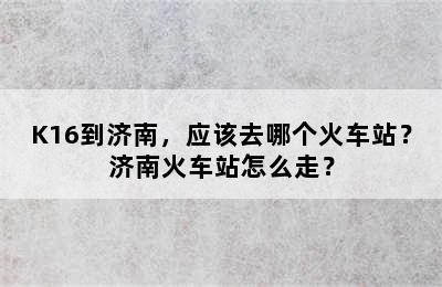 K16到济南，应该去哪个火车站？济南火车站怎么走？