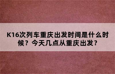 K16次列车重庆出发时间是什么时候？今天几点从重庆出发？